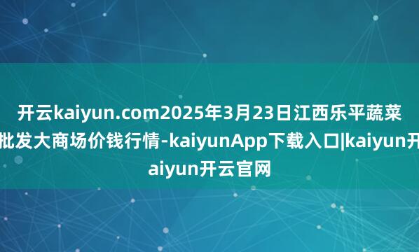开云kaiyun.com2025年3月23日江西乐平蔬菜农居品批发大商场价钱行情-kaiyunApp下载入口|kaiyun开云官网