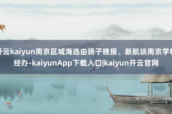 开云kaiyun南京区域海选由扬子晚报、新航谈南京学校经办-kaiyunApp下载入口|kaiyun开云官网