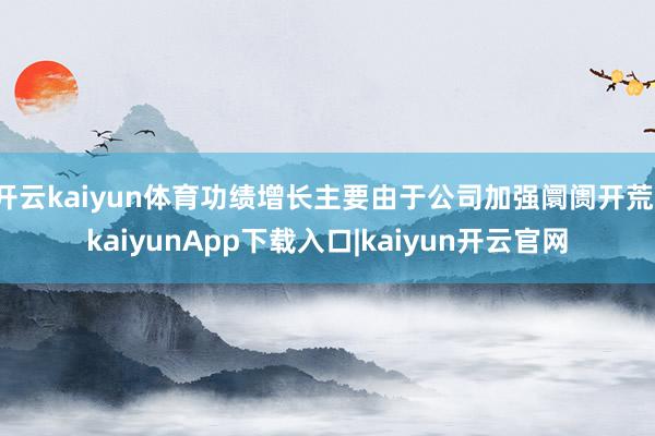 开云kaiyun体育功绩增长主要由于公司加强阛阓开荒-kaiyunApp下载入口|kaiyun开云官网