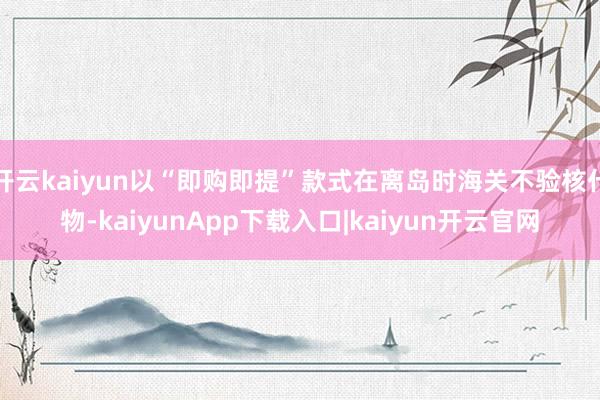 开云kaiyun以“即购即提”款式在离岛时海关不验核什物-kaiyunApp下载入口|kaiyun开云官网