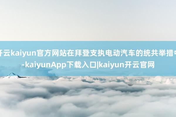 开云kaiyun官方网站在拜登支执电动汽车的统共举措中-kaiyunApp下载入口|kaiyun开云官网