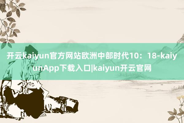 开云kaiyun官方网站　　欧洲中部时代10：18-kaiyunApp下载入口|kaiyun开云官网