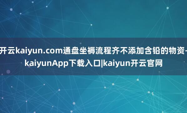 开云kaiyun.com通盘坐褥流程齐不添加含铅的物资-kaiyunApp下载入口|kaiyun开云官网