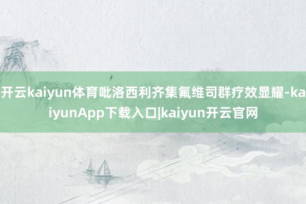 开云kaiyun体育吡洛西利齐集氟维司群疗效显耀-kaiyunApp下载入口|kaiyun开云官网