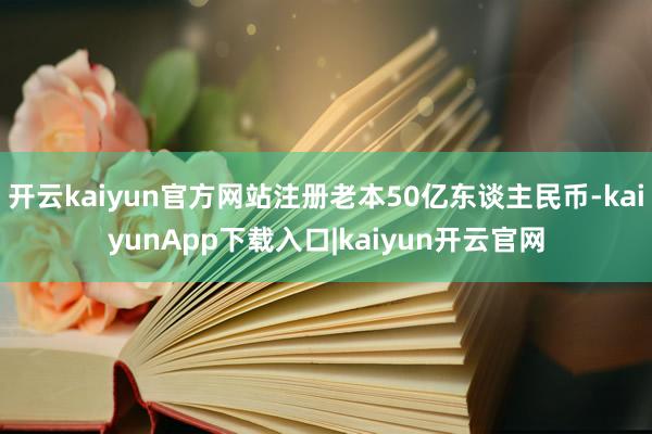开云kaiyun官方网站注册老本50亿东谈主民币-kaiyunApp下载入口|kaiyun开云官网