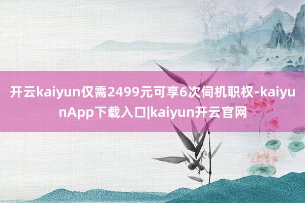 开云kaiyun仅需2499元可享6次伺机职权-kaiyunApp下载入口|kaiyun开云官网