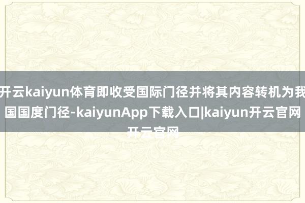 开云kaiyun体育即收受国际门径并将其内容转机为我国国度门径-kaiyunApp下载入口|kaiyun开云官网
