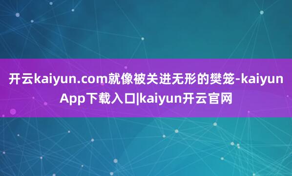 开云kaiyun.com就像被关进无形的樊笼-kaiyunApp下载入口|kaiyun开云官网