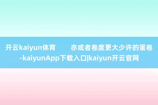 开云kaiyun体育        亦或者卷度更大少许的蛋卷-kaiyunApp下载入口|kaiyun开云官网