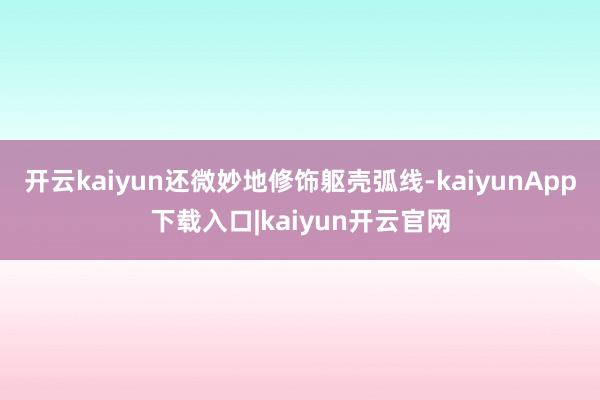 开云kaiyun还微妙地修饰躯壳弧线-kaiyunApp下载入口|kaiyun开云官网