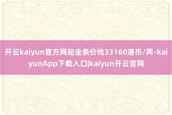 开云kaiyun官方网站金条价钱33160港币/两-kaiyunApp下载入口|kaiyun开云官网