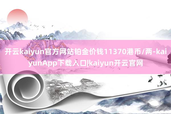 开云kaiyun官方网站铂金价钱11370港币/两-kaiyunApp下载入口|kaiyun开云官网