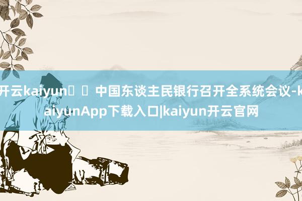 开云kaiyun►►中国东谈主民银行召开全系统会议-kaiyunApp下载入口|kaiyun开云官网