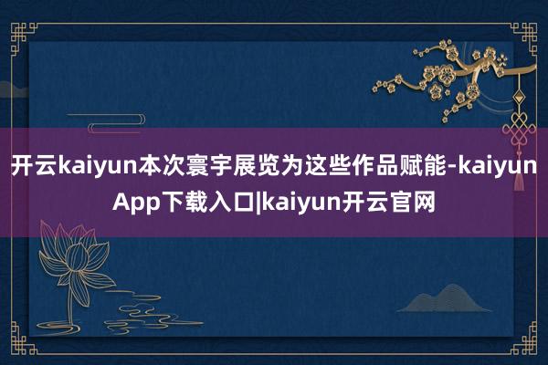 开云kaiyun本次寰宇展览为这些作品赋能-kaiyunApp下载入口|kaiyun开云官网