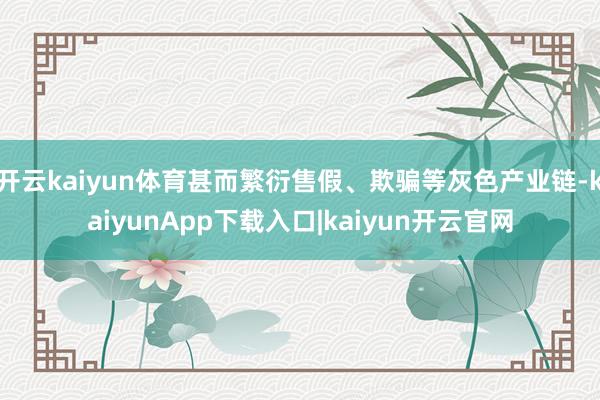 开云kaiyun体育甚而繁衍售假、欺骗等灰色产业链-kaiyunApp下载入口|kaiyun开云官网