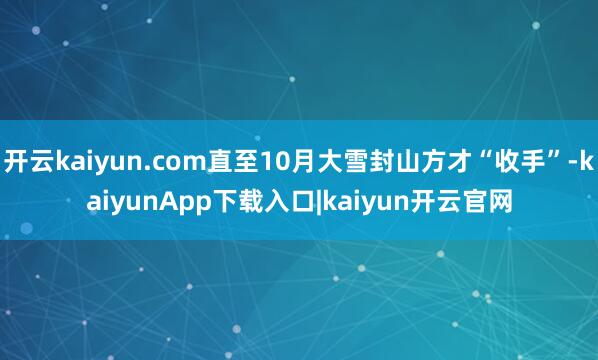 开云kaiyun.com直至10月大雪封山方才“收手”-kaiyunApp下载入口|kaiyun开云官网