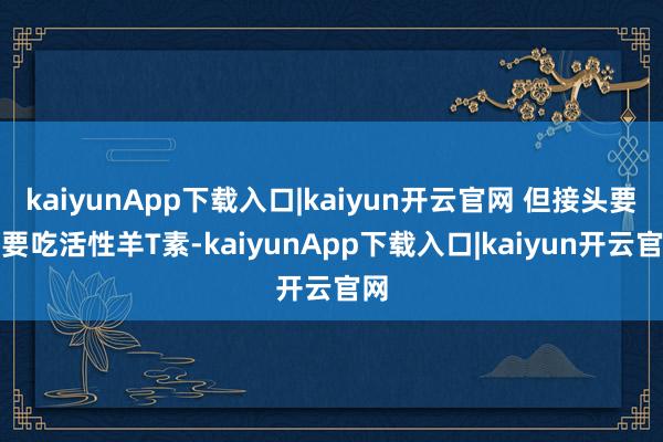 kaiyunApp下载入口|kaiyun开云官网 但接头要不要吃活性羊T素-kaiyunApp下载入口|kaiyun开云官网