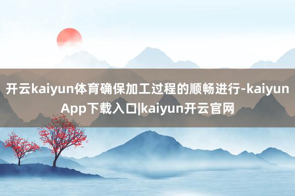 开云kaiyun体育确保加工过程的顺畅进行-kaiyunApp下载入口|kaiyun开云官网