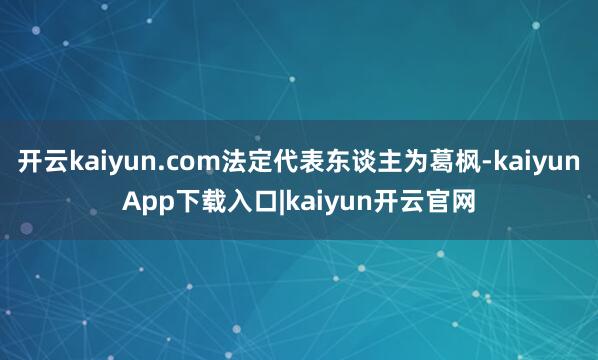 开云kaiyun.com法定代表东谈主为葛枫-kaiyunApp下载入口|kaiyun开云官网