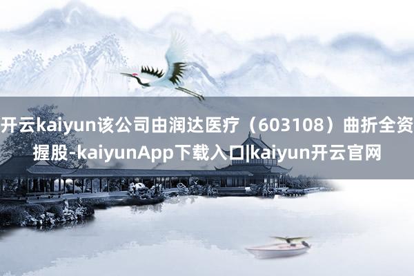 开云kaiyun该公司由润达医疗（603108）曲折全资握股-kaiyunApp下载入口|kaiyun开云官网