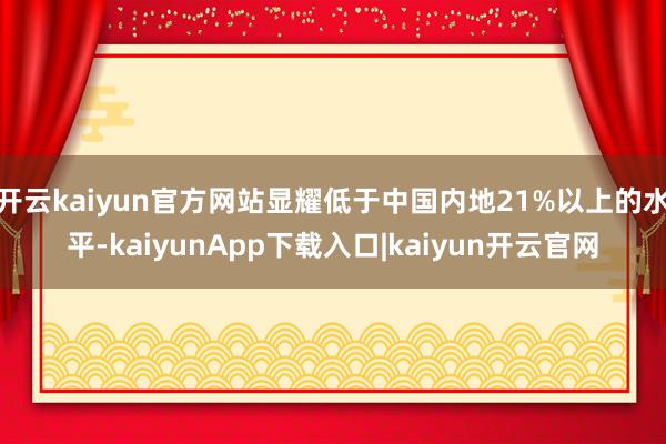开云kaiyun官方网站显耀低于中国内地21%以上的水平-kaiyunApp下载入口|kaiyun开云官网