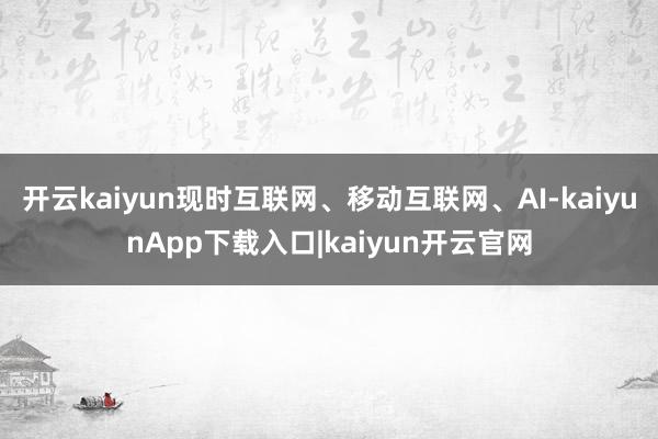 开云kaiyun现时互联网、移动互联网、AI-kaiyunApp下载入口|kaiyun开云官网
