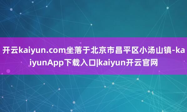 开云kaiyun.com坐落于北京市昌平区小汤山镇-kaiyunApp下载入口|kaiyun开云官网