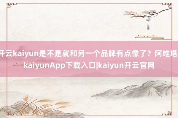 开云kaiyun是不是就和另一个品牌有点像了？阿维塔-kaiyunApp下载入口|kaiyun开云官网