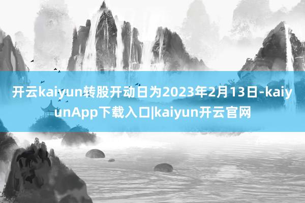 开云kaiyun转股开动日为2023年2月13日-kaiyunApp下载入口|kaiyun开云官网