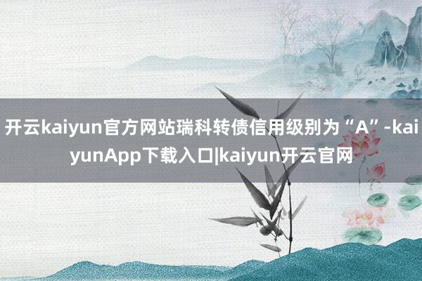 开云kaiyun官方网站瑞科转债信用级别为“A”-kaiyunApp下载入口|kaiyun开云官网