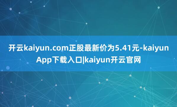 开云kaiyun.com正股最新价为5.41元-kaiyunApp下载入口|kaiyun开云官网