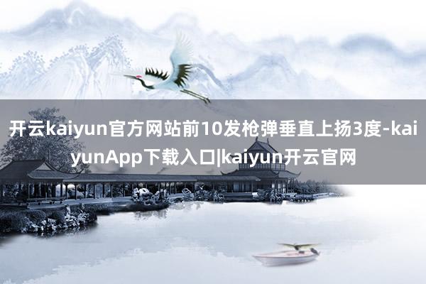 开云kaiyun官方网站前10发枪弹垂直上扬3度-kaiyunApp下载入口|kaiyun开云官网