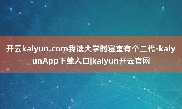 开云kaiyun.com我读大学时寝室有个二代-kaiyunApp下载入口|kaiyun开云官网