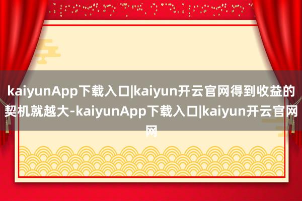 kaiyunApp下载入口|kaiyun开云官网得到收益的契机就越大-kaiyunApp下载入口|kaiyun开云官网