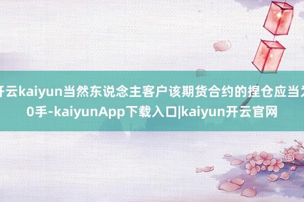 开云kaiyun当然东说念主客户该期货合约的捏仓应当为0手-kaiyunApp下载入口|kaiyun开云官网
