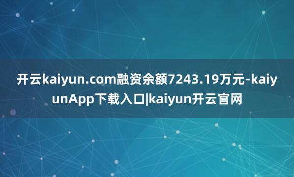 开云kaiyun.com融资余额7243.19万元-kaiyunApp下载入口|kaiyun开云官网