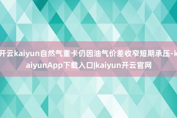 开云kaiyun自然气重卡仍因油气价差收窄短期承压-kaiyunApp下载入口|kaiyun开云官网