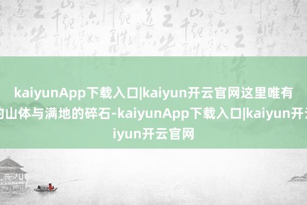kaiyunApp下载入口|kaiyun开云官网这里唯有清楚的山体与满地的碎石-kaiyunApp下载入口|kaiyun开云官网