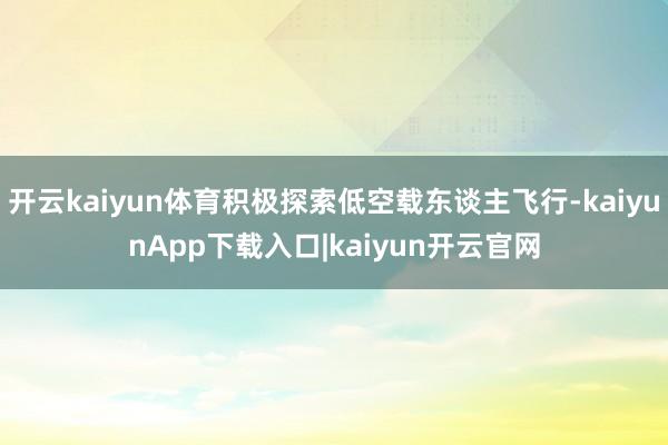 开云kaiyun体育积极探索低空载东谈主飞行-kaiyunApp下载入口|kaiyun开云官网