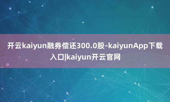 开云kaiyun融券偿还300.0股-kaiyunApp下载入口|kaiyun开云官网