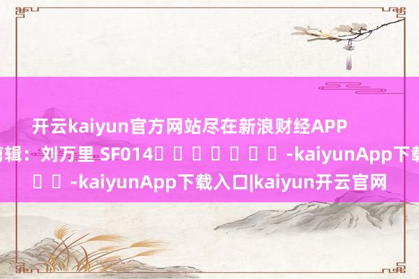 开云kaiyun官方网站尽在新浪财经APP            						职守剪辑：刘万里 SF014							-kaiyunApp下载入口|kaiyun开云官网