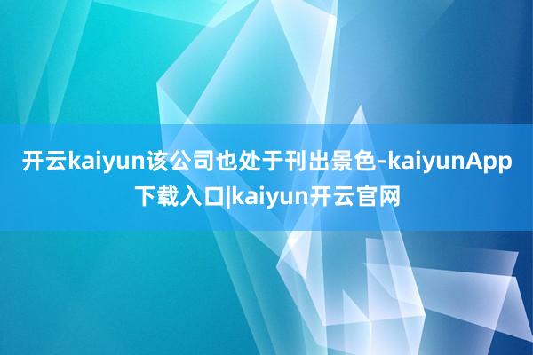 开云kaiyun该公司也处于刊出景色-kaiyunApp下载入口|kaiyun开云官网