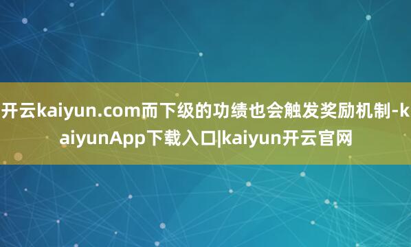 开云kaiyun.com而下级的功绩也会触发奖励机制-kaiyunApp下载入口|kaiyun开云官网
