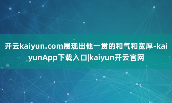 开云kaiyun.com展现出他一贯的和气和宽厚-kaiyunApp下载入口|kaiyun开云官网