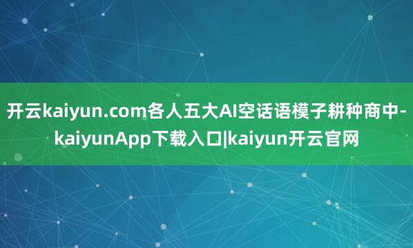 开云kaiyun.com各人五大AI空话语模子耕种商中-kaiyunApp下载入口|kaiyun开云官网