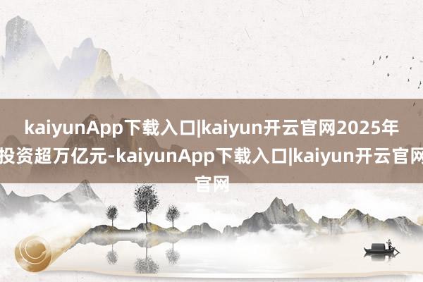 kaiyunApp下载入口|kaiyun开云官网2025年投资超万亿元-kaiyunApp下载入口|kaiyun开云官网