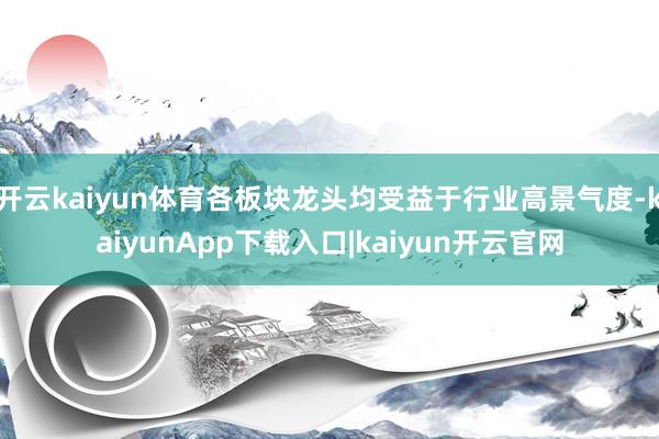 开云kaiyun体育各板块龙头均受益于行业高景气度-kaiyunApp下载入口|kaiyun开云官网