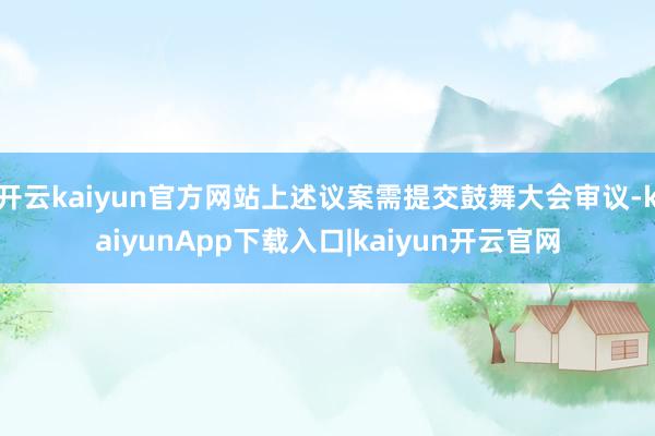 开云kaiyun官方网站上述议案需提交鼓舞大会审议-kaiyunApp下载入口|kaiyun开云官网