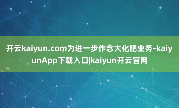 开云kaiyun.com为进一步作念大化肥业务-kaiyunApp下载入口|kaiyun开云官网