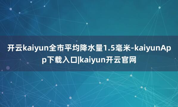 开云kaiyun全市平均降水量1.5毫米-kaiyunApp下载入口|kaiyun开云官网